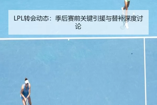 LPL转会动态：季后赛前关键引援与替补深度讨论